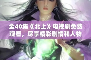 全40集《北上》电视剧免费观看，尽享精彩剧情和人物故事
