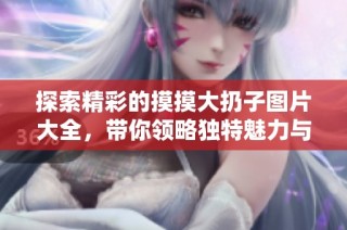 探索精彩的摸摸大扔子图片大全，带你领略独特魅力与乐趣