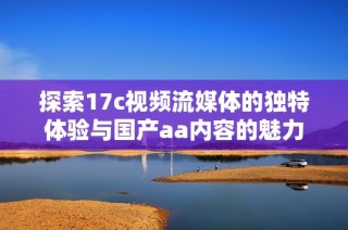 探索17c视频流媒体的独特体验与国产aa内容的魅力揭秘