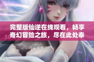 完整版仙逆在线观看，畅享奇幻冒险之旅，尽在此处奉上