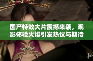 国产特效大片震撼来袭，观影体验火爆引发热议与期待