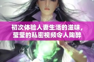 初次体验人妻生活的滋味，莹莹的私密视频令人陶醉