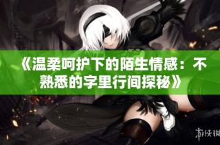 《温柔呵护下的陌生情感：不熟悉的字里行间探秘》