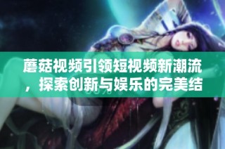 蘑菇视频引领短视频新潮流，探索创新与娱乐的完美结合