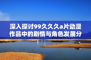 深入探讨99久久久a片动漫作品中的剧情与角色发展分析