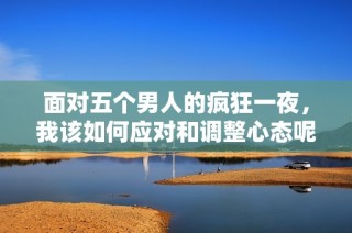 面对五个男人的疯狂一夜，我该如何应对和调整心态呢