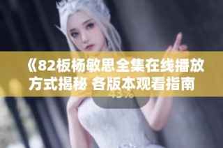 《82板杨敏思全集在线播放方式揭秘 各版本观看指南一网打尽》
