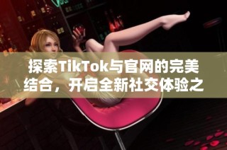 探索TikTok与官网的完美结合，开启全新社交体验之旅
