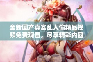 全新国产真实乱人偷精品视频免费观看，尽享精彩内容的震撼体验