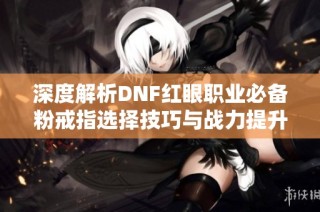 深度解析DNF红眼职业必备粉戒指选择技巧与战力提升指南