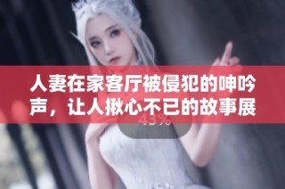 人妻在家客厅被侵犯的呻吟声，让人揪心不已的故事展开了