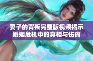 妻子的背叛完整版视频揭示婚姻危机中的真相与伤痛