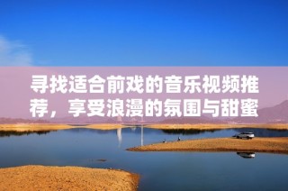 寻找适合前戏的音乐视频推荐，享受浪漫的氛围与甜蜜的旋律
