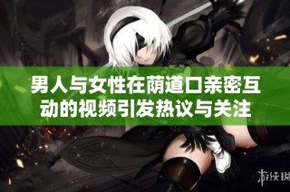 男人与女性在荫道口亲密互动的视频引发热议与关注