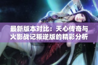 最新版本对比：天心传奇与火影战记叛逆版的精彩分析与评测