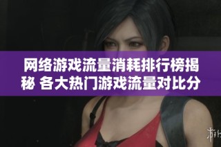 网络游戏流量消耗排行榜揭秘 各大热门游戏流量对比分析