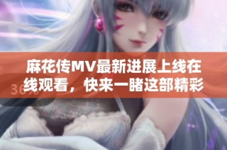 麻花传MV最新进展上线在线观看，快来一睹这部精彩作品的风采