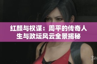 红颜与权谋：周平的传奇人生与政坛风云全景揭秘