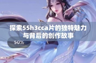 探索55h3cca片的独特魅力与背后的创作故事