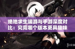 绝地求生端游与手游深度对比：究竟哪个版本更具趣味性与魅力