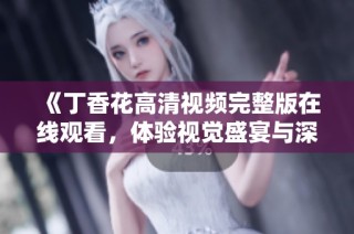 《丁香花高清视频完整版在线观看，体验视觉盛宴与深刻情感》
