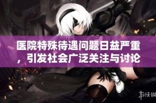 医院特殊待遇问题日益严重，引发社会广泛关注与讨论