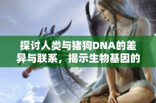 探讨人类与猪狗DNA的差异与联系，揭示生物基因的奥秘与价值