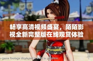 畅享高清视频盛宴，陌陌影视全新完整版在线观赏体验