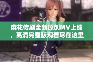 麻花传剧全新原创MV上线，高清完整版观看尽在这里！