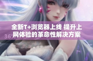 全新T+浏览器上线 提升上网体验的革命性解决方案
