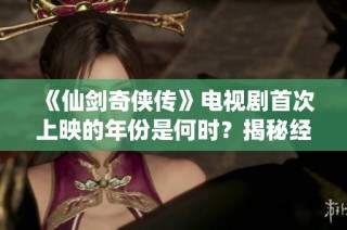 《仙剑奇侠传》电视剧首次上映的年份是何时？揭秘经典剧集的历史背景