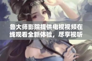 鲁大师影院提供电视视频在线观看全新体验，尽享视听盛宴