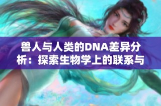 兽人与人类的DNA差异分析：探索生物学上的联系与分歧