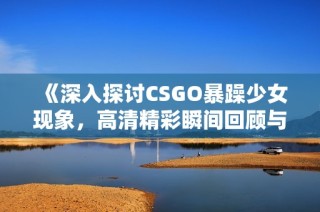 《深入探讨CSGO暴躁少女现象，高清精彩瞬间回顾与解读》