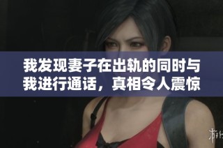 我发现妻子在出轨的同时与我进行通话，真相令人震惊