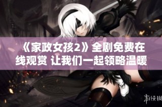 《家政女孩2》全剧免费在线观赏 让我们一起领略温暖与感动的故事