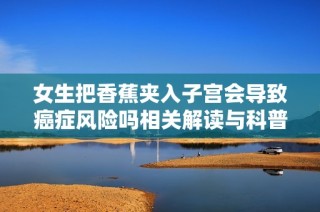 女生把香蕉夹入子宫会导致癌症风险吗相关解读与科普知识