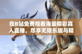 在B站免费观看海量精彩真人直播，尽享无限乐趣与精彩瞬间