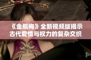 《金瓶梅》全新视频版揭示古代爱情与权力的复杂交织之旅