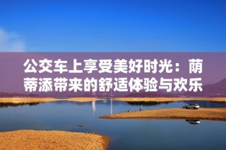 公交车上享受美好时光：荫蒂添带来的舒适体验与欢乐瞬间