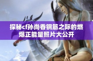 探秘cf孙尚香钢筋之际的燃爆正能量照片大公开