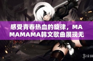 感受青春热血的旋律，MAMAMAMA韩文歌曲展现无尽激情与魅力