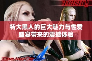 特大黑人的巨大魅力与性爱盛宴带来的震撼体验
