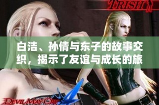 白洁、孙倩与东子的故事交织，揭示了友谊与成长的旅程