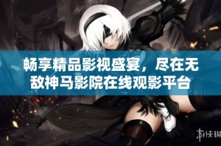 畅享精品影视盛宴，尽在无敌神马影院在线观影平台