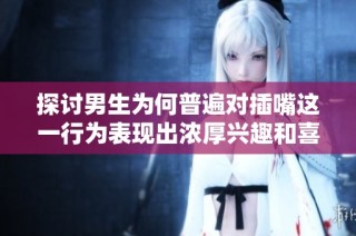 探讨男生为何普遍对插嘴这一行为表现出浓厚兴趣和喜好