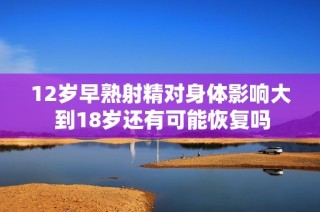 12岁早熟射精对身体影响大 到18岁还有可能恢复吗