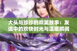 大头与珍珍的欢笑故事：友谊中的欢快时光与温暖瞬间