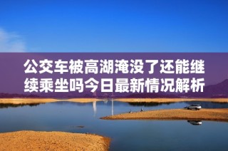 公交车被高湖淹没了还能继续乘坐吗今日最新情况解析