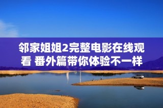 邻家姐姐2完整电影在线观看 番外篇带你体验不一样的浪漫情节